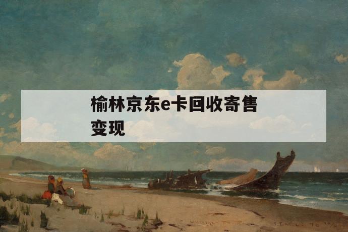 榆林京东e卡回收寄售变现 第1张 榆林京东e卡回收寄售变现 第1张