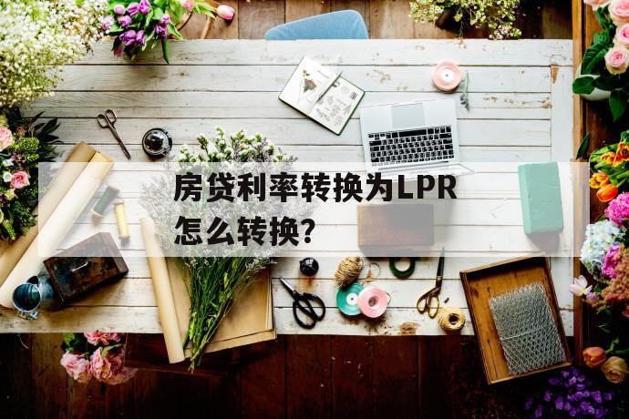 房贷利率转换为lpr怎么转换? 房贷利率转换为lpr怎么转换?