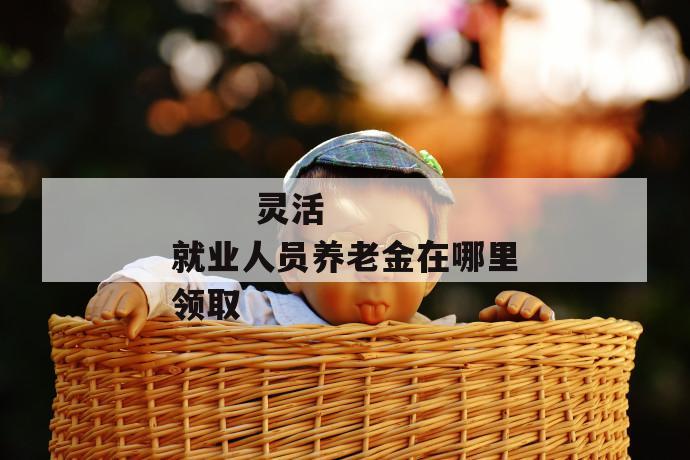 灵活就业人员养老金在哪里领取
第1张
灵活就业人员养老金在哪里领取
第1张