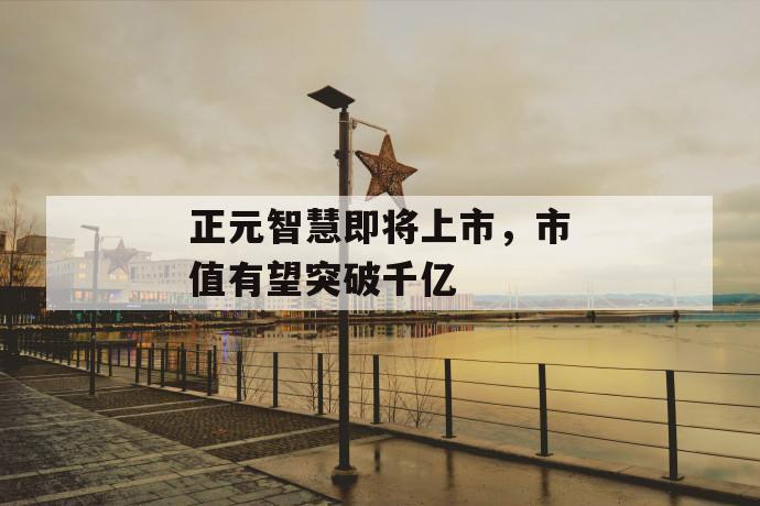 正元智慧即将上市,市值有望突破千亿 第1张 正元智慧即将上市,市值有望突破千亿 第1张