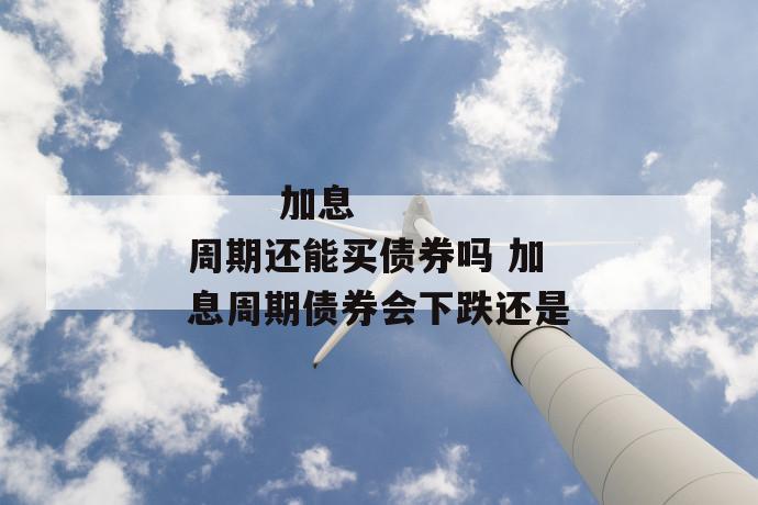 加息周期还能买债券吗 加息周期债券会下跌还是
加息周期还能买债券吗 加息周期债券会下跌还是