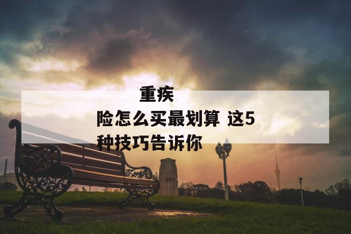 重疾险怎么买最划算 这5种技巧告诉你
重疾险怎么买最划算 这5种技巧告诉你