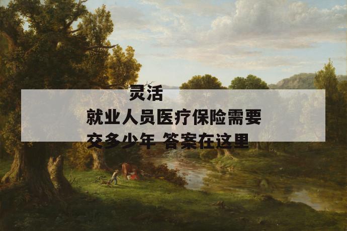灵活就业人员医疗保险需要交多少年 答案在这里
灵活就业人员医疗保险需要交多少年 答案在这里