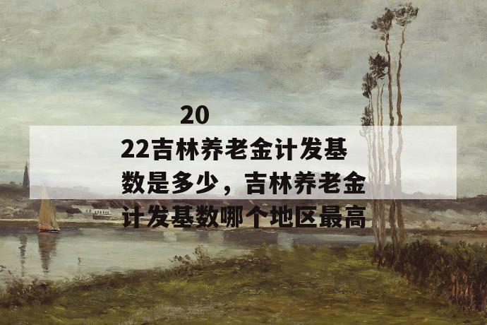 2022吉林养老金计发基数是多少,吉林养老金计发基数哪个地区最高
2022吉林养老金计发基数是多少,吉林养老金计发基数哪个地区最高