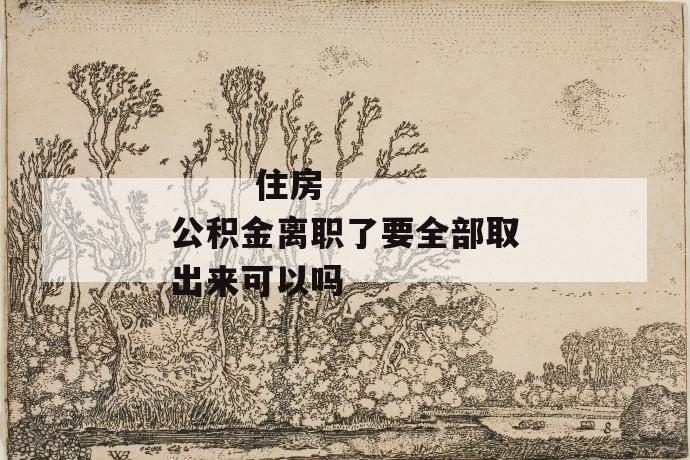 住房公积金离职了要全部取出来可以吗
住房公积金离职了要全部取出来可以吗