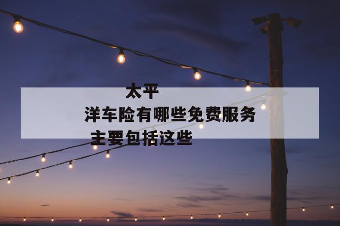 太平洋车险有哪些免费服务 主要包括这些
太平洋车险有哪些免费服务 主要包括这些