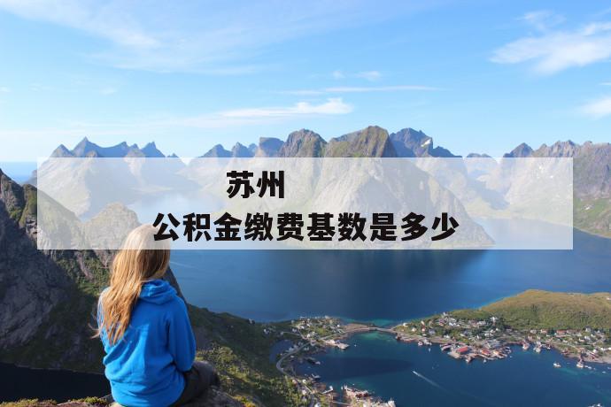 苏州公积金缴费基数是多少
苏州公积金缴费基数是多少