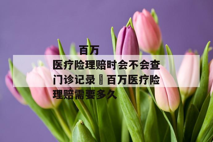 百万医疗险理赔时会不会查门诊记录 百万医疗险理赔需要多久
百万医疗险理赔时会不会查门诊记录 百万医疗险理赔需要多久