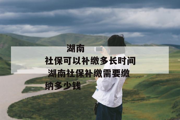 湖南社保可以补缴多长时间 湖南社保补缴需要缴纳多少钱
湖南社保可以补缴多长时间 湖南社保补缴需要缴纳多少钱