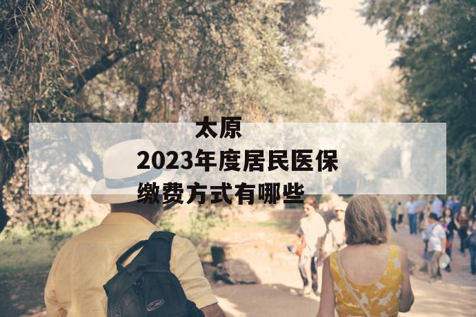 太原2023年度居民医保缴费方式有哪些
太原2023年度居民医保缴费方式有哪些
