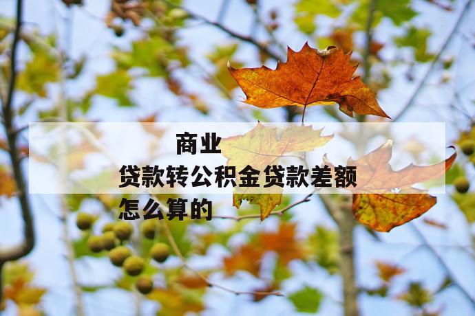 商业贷款转公积金贷款差额怎么算的
商业贷款转公积金贷款差额怎么算的